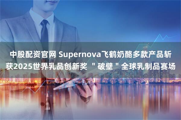 中股配资官网 Supernova飞鹤奶酪多款产品斩获2025世界乳品创新奖 ＂破壁＂全球乳制品赛场
