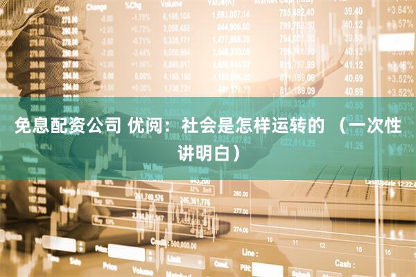 免息配资公司 优阅：社会是怎样运转的 （一次性讲明白）
