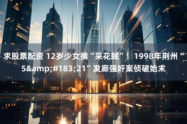 求股票配资 12岁少女擒“采花贼”！1998年荆州“5&#183;21”发廊强奸案侦破始末
