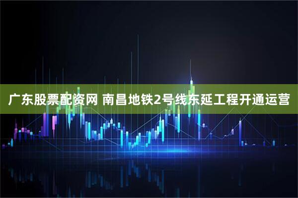 广东股票配资网 南昌地铁2号线东延工程开通运营