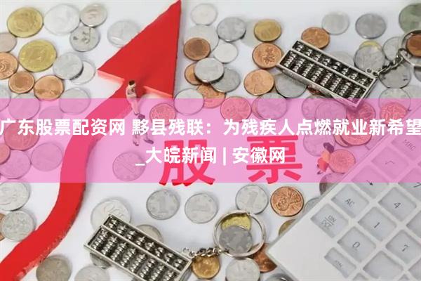 广东股票配资网 黟县残联：为残疾人点燃就业新希望_大皖新闻 | 安徽网