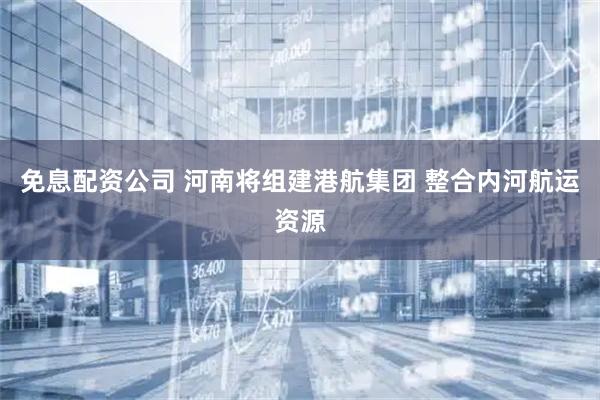 免息配资公司 河南将组建港航集团 整合内河航运资源