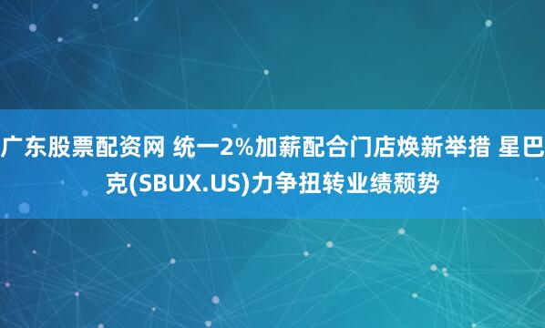 广东股票配资网 统一2%加薪配合门店焕新举措 星巴克(SBUX.US)力争扭转业绩颓势