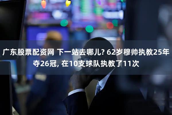 广东股票配资网 下一站去哪儿? 62岁穆帅执教25年夺26冠, 在10支球队执教了11次