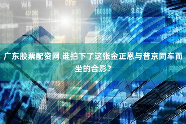 广东股票配资网 谁拍下了这张金正恩与普京同车而坐的合影？
