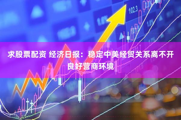 求股票配资 经济日报：稳定中美经贸关系离不开良好营商环境
