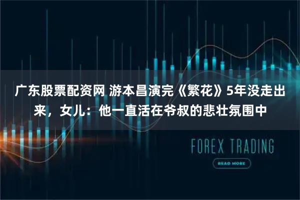 广东股票配资网 游本昌演完《繁花》5年没走出来，女儿：他一直活在爷叔的悲壮氛围中
