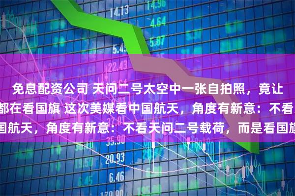 免息配资公司 天问二号太空中一张自拍照，竟让外媒“盯上了”：他们都在看国旗 这次美媒看中国航天，角度有新意：不看天问二号载荷，而是看国旗