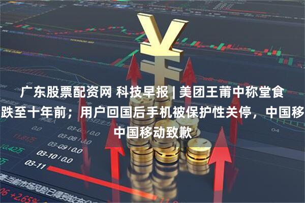 广东股票配资网 科技早报 | 美团王莆中称堂食客单价跌至十年前；用户回国后手机被保护性关停，中国移动致歉