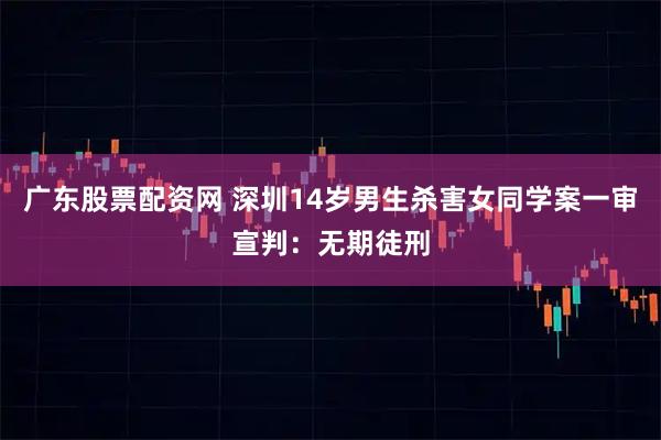 广东股票配资网 深圳14岁男生杀害女同学案一审宣判：无期徒刑