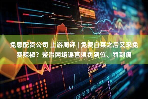 免息配资公司 上游周评 | 免费白菜之后又来免费辣椒？整治网络谣言须罚到位、罚到痛