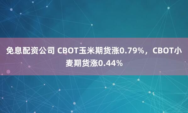 免息配资公司 CBOT玉米期货涨0.79%，CBOT小麦期货涨0.44%