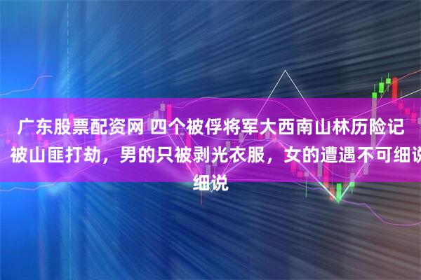 广东股票配资网 四个被俘将军大西南山林历险记：被山匪打劫，男的只被剥光衣服，女的遭遇不可细说