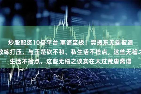 炒股配资10倍平台 离谱至极！樊振东无端被造诸多谣言，遭抹黑被教练打压、与王楚钦不和、私生活不检点，这些无稽之谈实在太过荒唐离谱