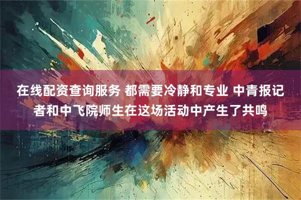 在线配资查询服务 都需要冷静和专业 中青报记者和中飞院师生在这场活动中产生了共鸣