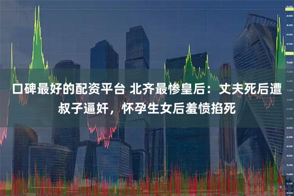 口碑最好的配资平台 北齐最惨皇后：丈夫死后遭叔子逼奸，怀孕生女后羞愤掐死