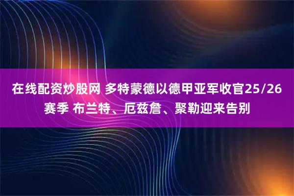 在线配资炒股网 多特蒙德以德甲亚军收官25/26赛季 布兰特、厄兹詹、聚勒迎来告别
