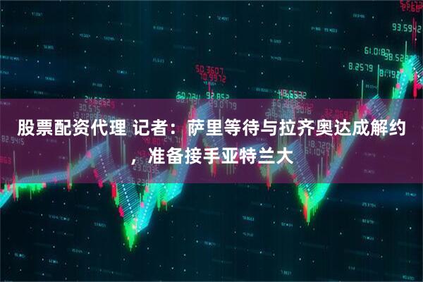 股票配资代理 记者：萨里等待与拉齐奥达成解约，准备接手亚特兰大