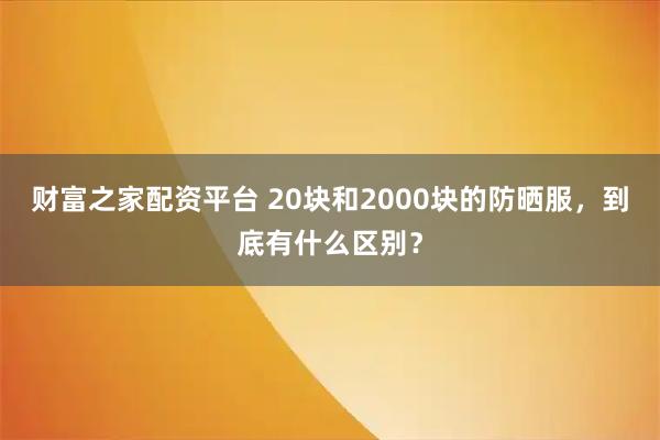 财富之家配资平台 20块和2000块的防晒服，到底有什么区别？