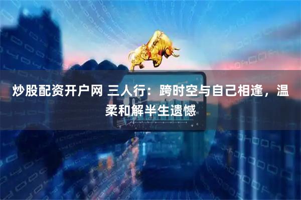 炒股配资开户网 三人行：跨时空与自己相逢，温柔和解半生遗憾