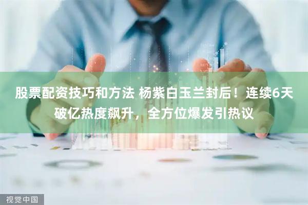 股票配资技巧和方法 杨紫白玉兰封后！连续6天破亿热度飙升，全方位爆发引热议