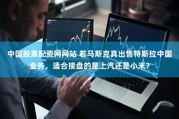 中国股票配资网网站 若马斯克真出售特斯拉中国业务，适合接盘的是上汽还是小米？