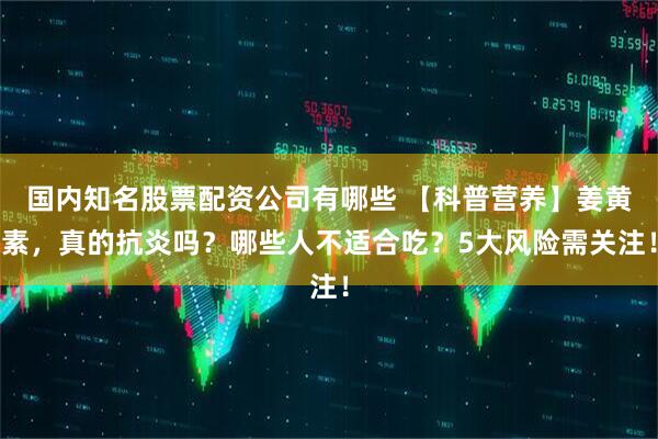 国内知名股票配资公司有哪些 【科普营养】姜黄素，真的抗炎吗？哪些人不适合吃？5大风险需关注！