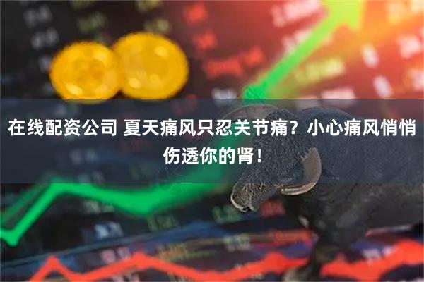 在线配资公司 夏天痛风只忍关节痛？小心痛风悄悄伤透你的肾！