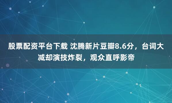 股票配资平台下载 沈腾新片豆瓣8.6分，台词大减却演技炸裂，观众直呼影帝